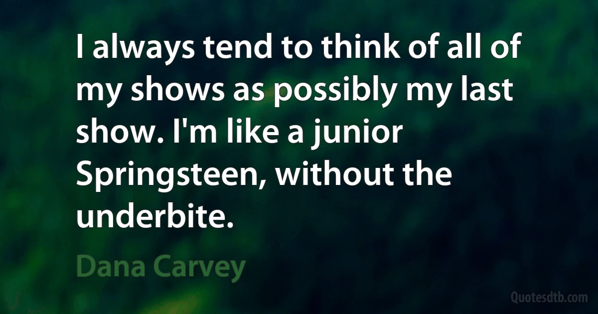 I always tend to think of all of my shows as possibly my last show. I'm like a junior Springsteen, without the underbite. (Dana Carvey)