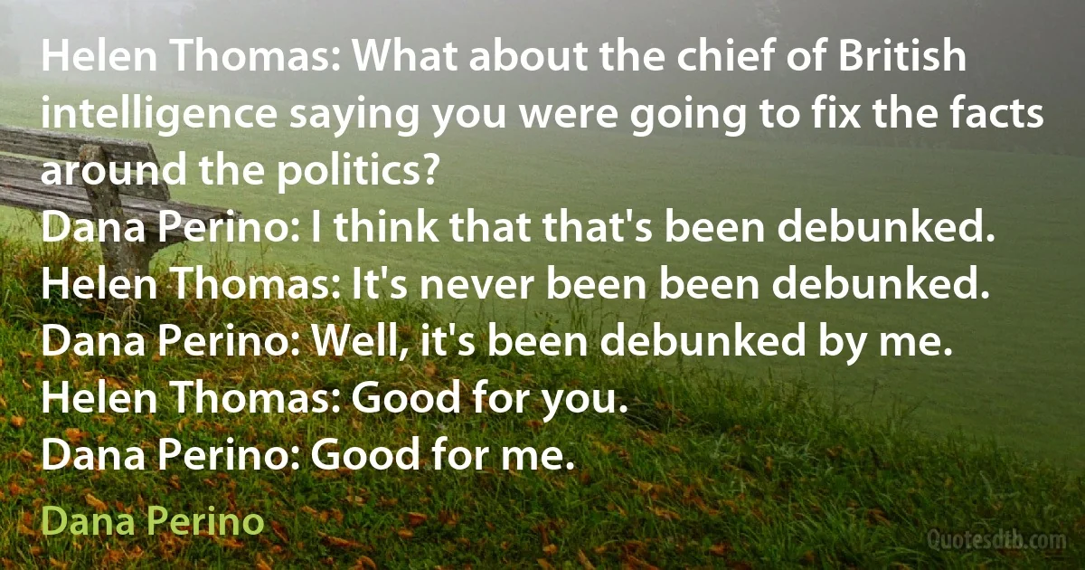 Helen Thomas: What about the chief of British intelligence saying you were going to fix the facts around the politics?
Dana Perino: I think that that's been debunked.
Helen Thomas: It's never been been debunked.
Dana Perino: Well, it's been debunked by me.
Helen Thomas: Good for you.
Dana Perino: Good for me. (Dana Perino)