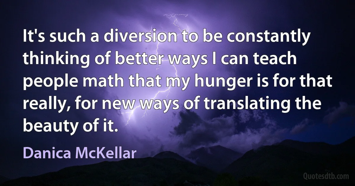 It's such a diversion to be constantly thinking of better ways I can teach people math that my hunger is for that really, for new ways of translating the beauty of it. (Danica McKellar)