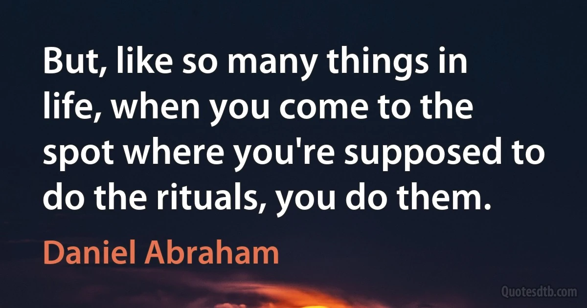 But, like so many things in life, when you come to the spot where you're supposed to do the rituals, you do them. (Daniel Abraham)