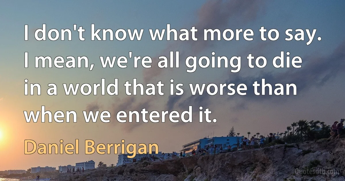 I don't know what more to say. I mean, we're all going to die in a world that is worse than when we entered it. (Daniel Berrigan)