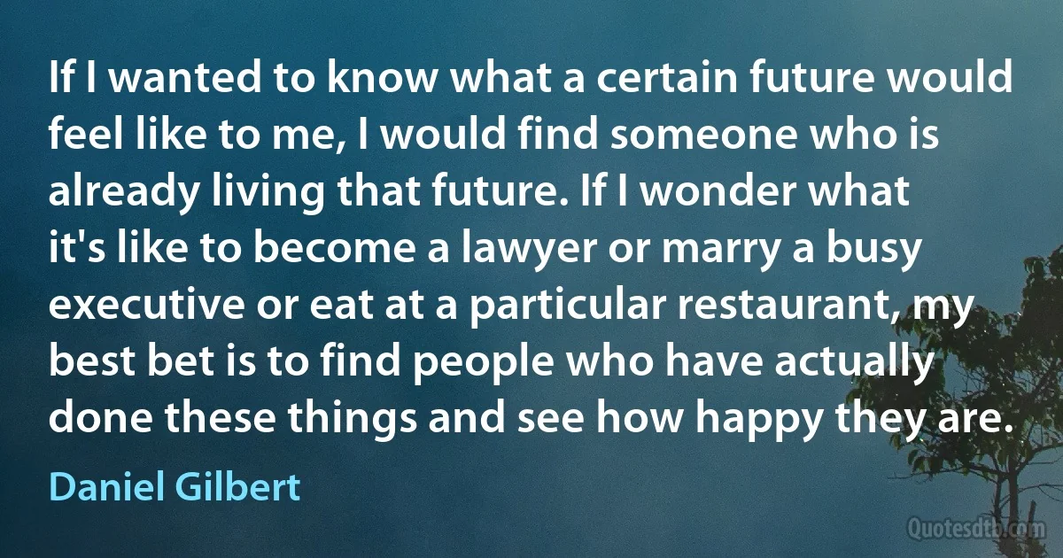 If I wanted to know what a certain future would feel like to me, I would find someone who is already living that future. If I wonder what it's like to become a lawyer or marry a busy executive or eat at a particular restaurant, my best bet is to find people who have actually done these things and see how happy they are. (Daniel Gilbert)