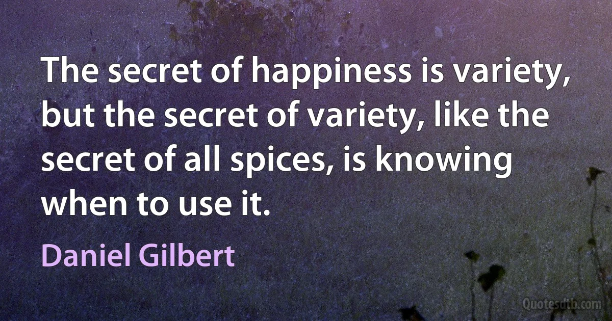 The secret of happiness is variety, but the secret of variety, like the secret of all spices, is knowing when to use it. (Daniel Gilbert)