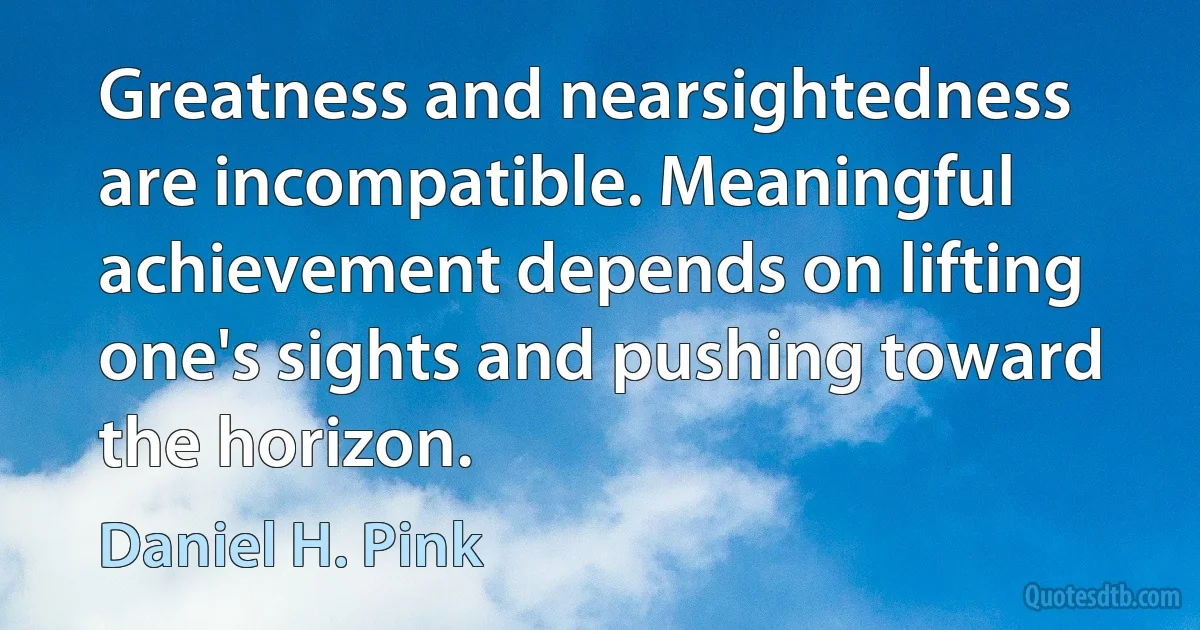 Greatness and nearsightedness are incompatible. Meaningful achievement depends on lifting one's sights and pushing toward the horizon. (Daniel H. Pink)