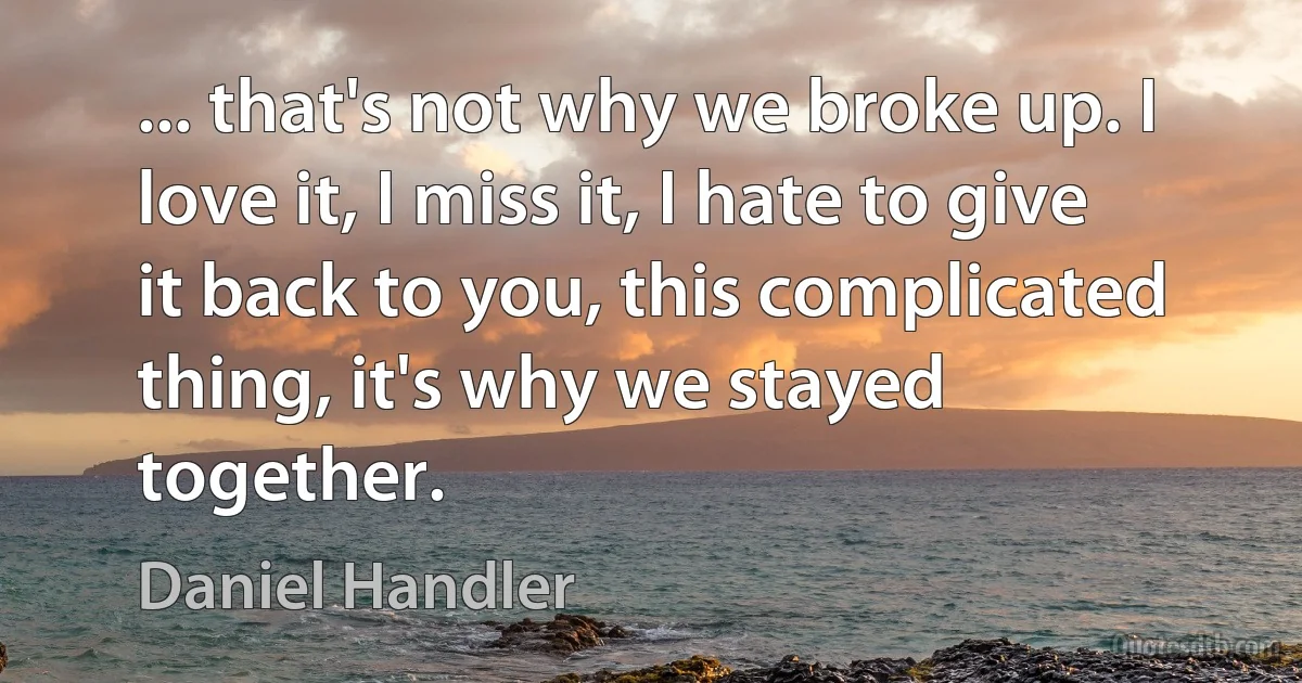 ... that's not why we broke up. I love it, I miss it, I hate to give it back to you, this complicated thing, it's why we stayed together. (Daniel Handler)