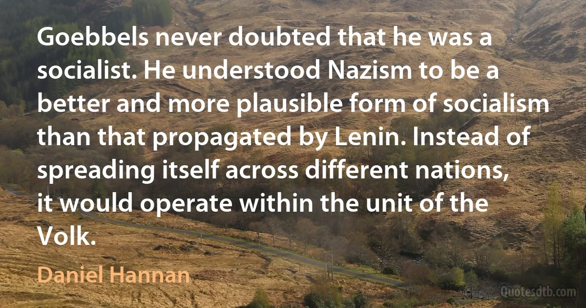 Goebbels never doubted that he was a socialist. He understood Nazism to be a better and more plausible form of socialism than that propagated by Lenin. Instead of spreading itself across different nations, it would operate within the unit of the Volk. (Daniel Hannan)