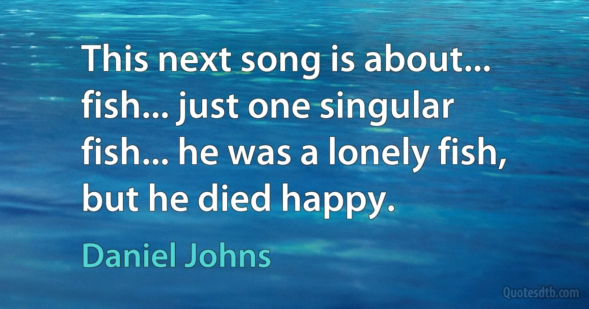 This next song is about... fish... just one singular fish... he was a lonely fish, but he died happy. (Daniel Johns)