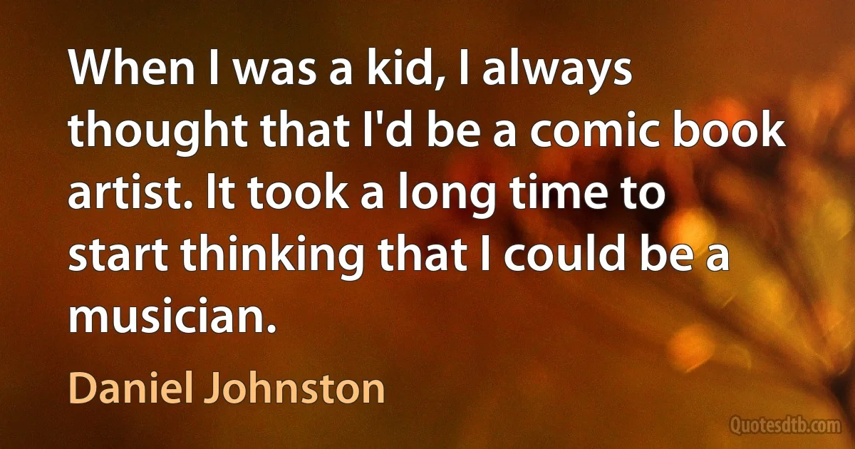 When I was a kid, I always thought that I'd be a comic book artist. It took a long time to start thinking that I could be a musician. (Daniel Johnston)