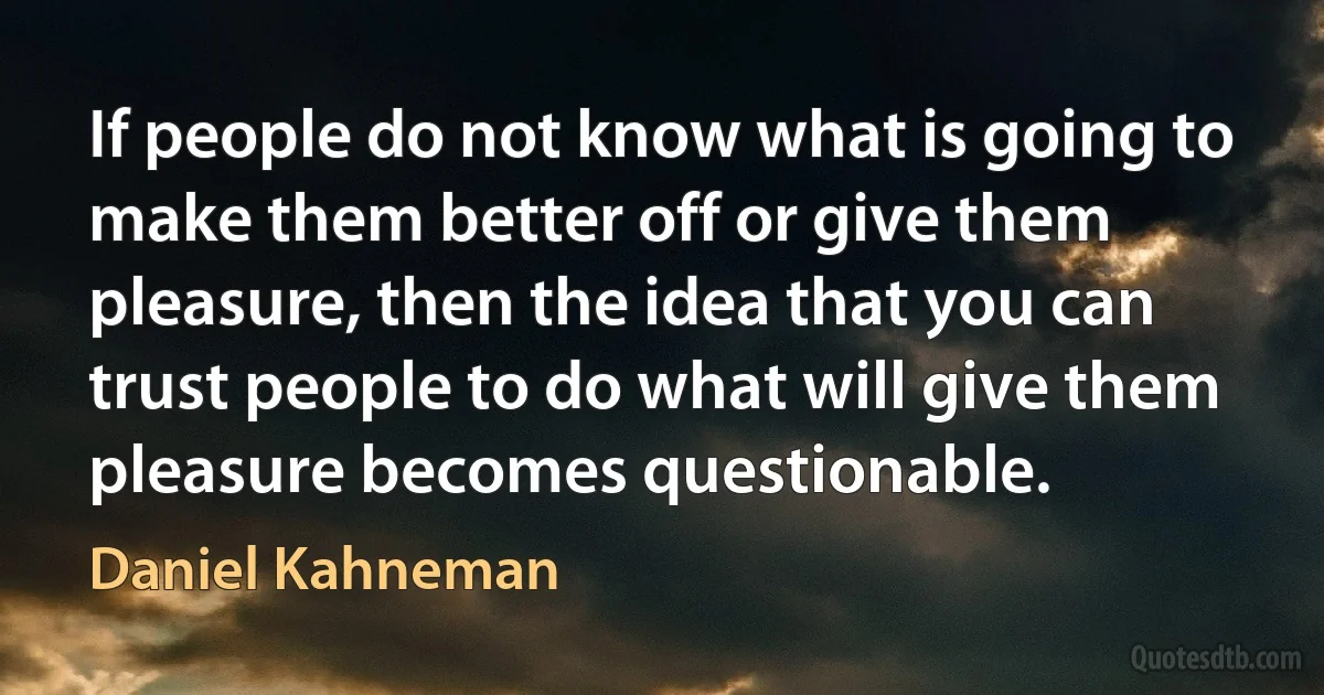 If people do not know what is going to make them better off or give them pleasure, then the idea that you can trust people to do what will give them pleasure becomes questionable. (Daniel Kahneman)