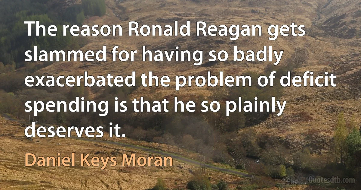 The reason Ronald Reagan gets slammed for having so badly exacerbated the problem of deficit spending is that he so plainly deserves it. (Daniel Keys Moran)