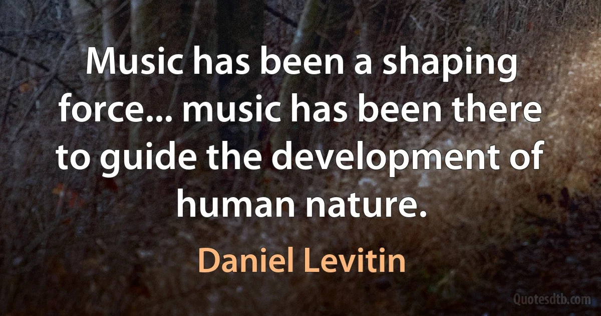 Music has been a shaping force... music has been there to guide the development of human nature. (Daniel Levitin)