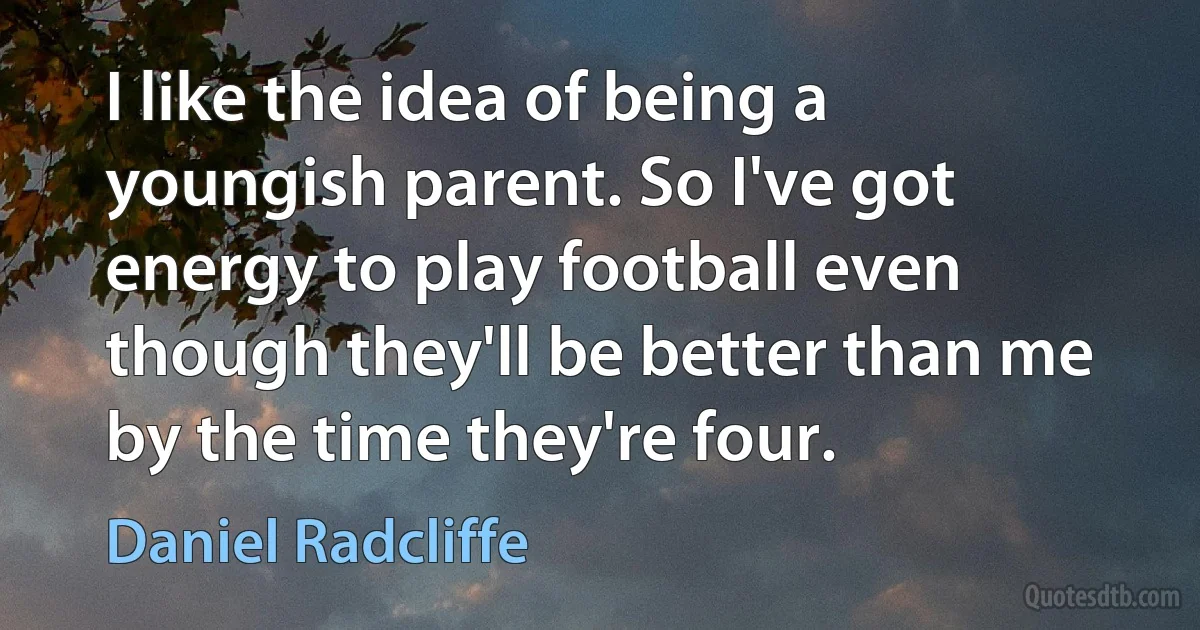 I like the idea of being a youngish parent. So I've got energy to play football even though they'll be better than me by the time they're four. (Daniel Radcliffe)