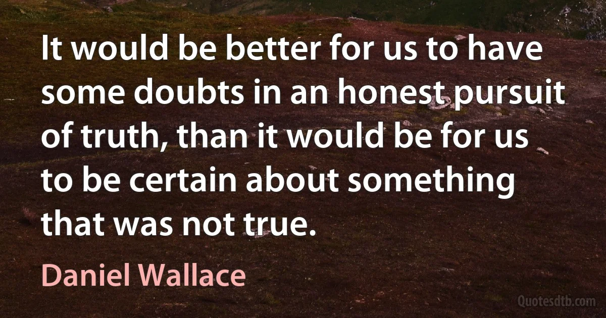 It would be better for us to have some doubts in an honest pursuit of truth, than it would be for us to be certain about something that was not true. (Daniel Wallace)