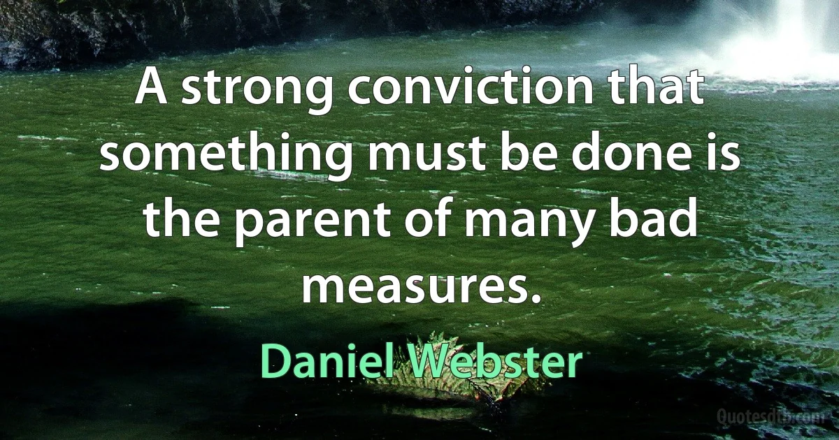 A strong conviction that something must be done is the parent of many bad measures. (Daniel Webster)