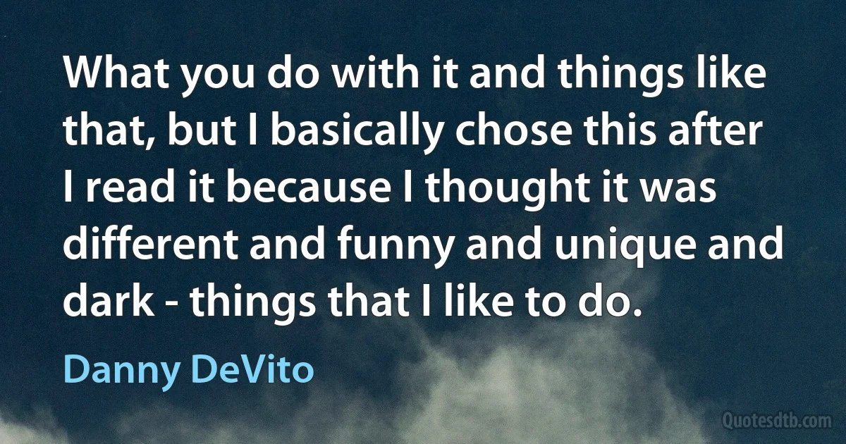 What you do with it and things like that, but I basically chose this after I read it because I thought it was different and funny and unique and dark - things that I like to do. (Danny DeVito)