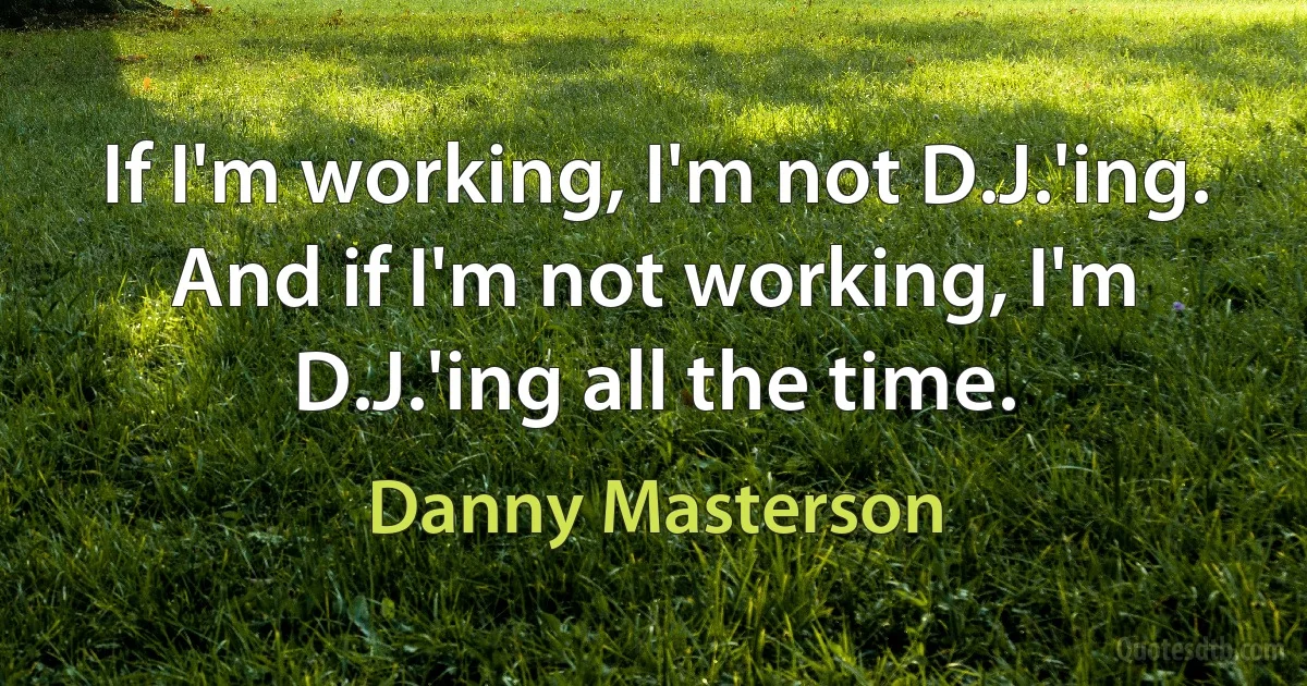 If I'm working, I'm not D.J.'ing. And if I'm not working, I'm D.J.'ing all the time. (Danny Masterson)