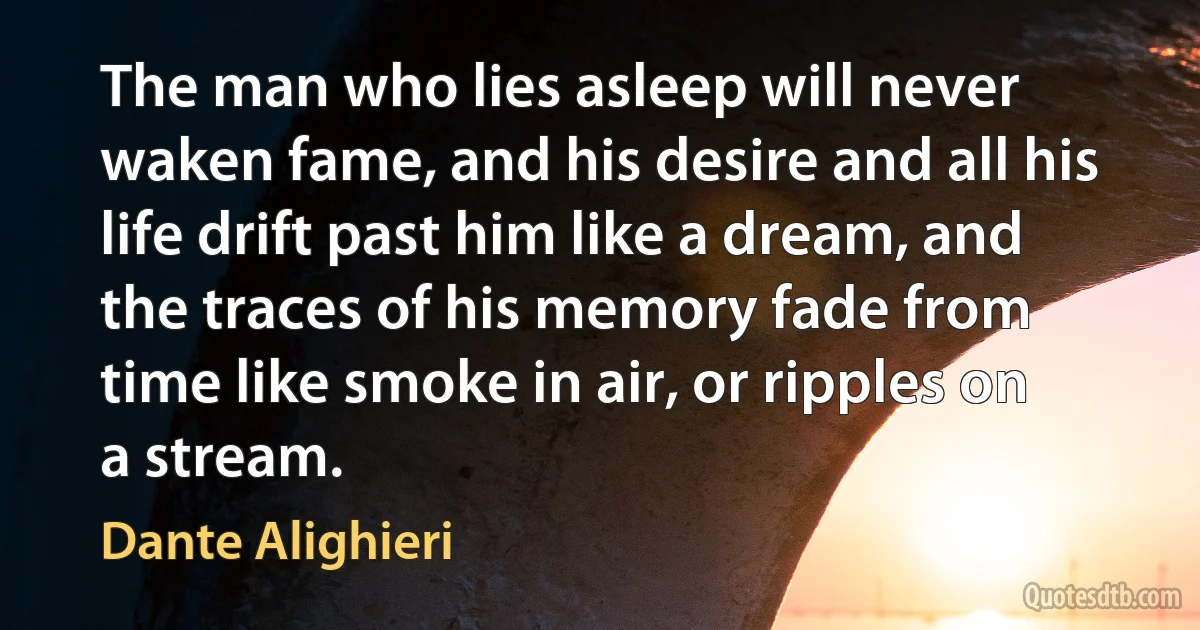 The man who lies asleep will never waken fame, and his desire and all his life drift past him like a dream, and the traces of his memory fade from time like smoke in air, or ripples on a stream. (Dante Alighieri)