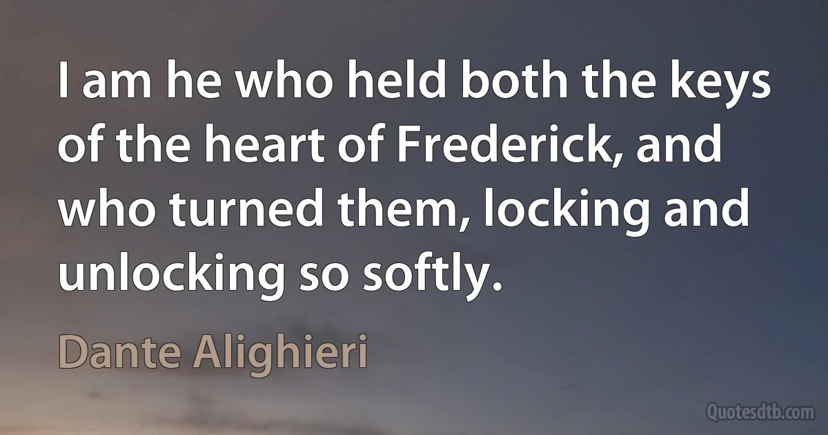 I am he who held both the keys of the heart of Frederick, and who turned them, locking and unlocking so softly. (Dante Alighieri)