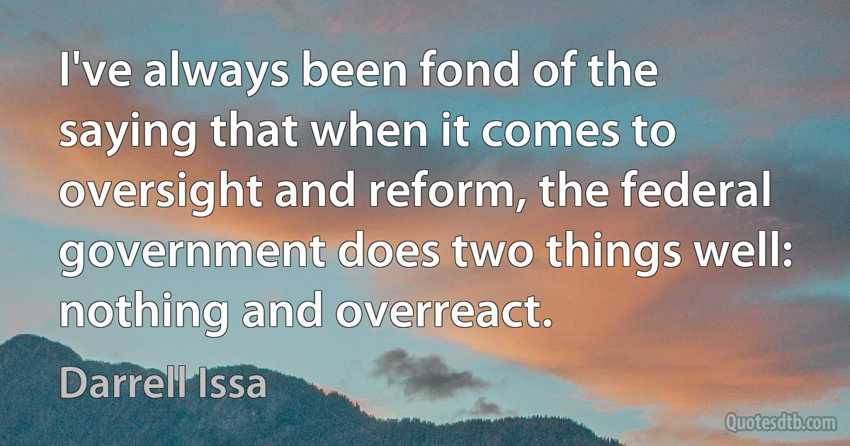 I've always been fond of the saying that when it comes to oversight and reform, the federal government does two things well: nothing and overreact. (Darrell Issa)