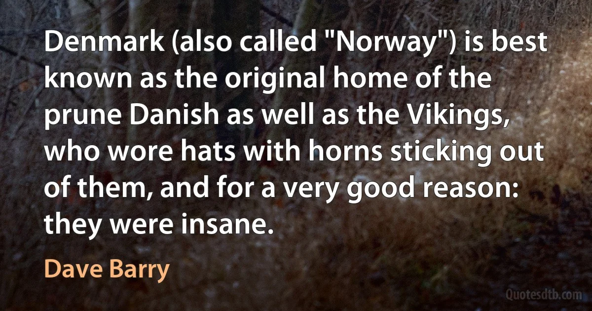 Denmark (also called "Norway") is best known as the original home of the prune Danish as well as the Vikings, who wore hats with horns sticking out of them, and for a very good reason: they were insane. (Dave Barry)