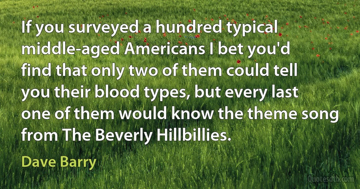 If you surveyed a hundred typical middle-aged Americans I bet you'd find that only two of them could tell you their blood types, but every last one of them would know the theme song from The Beverly Hillbillies. (Dave Barry)