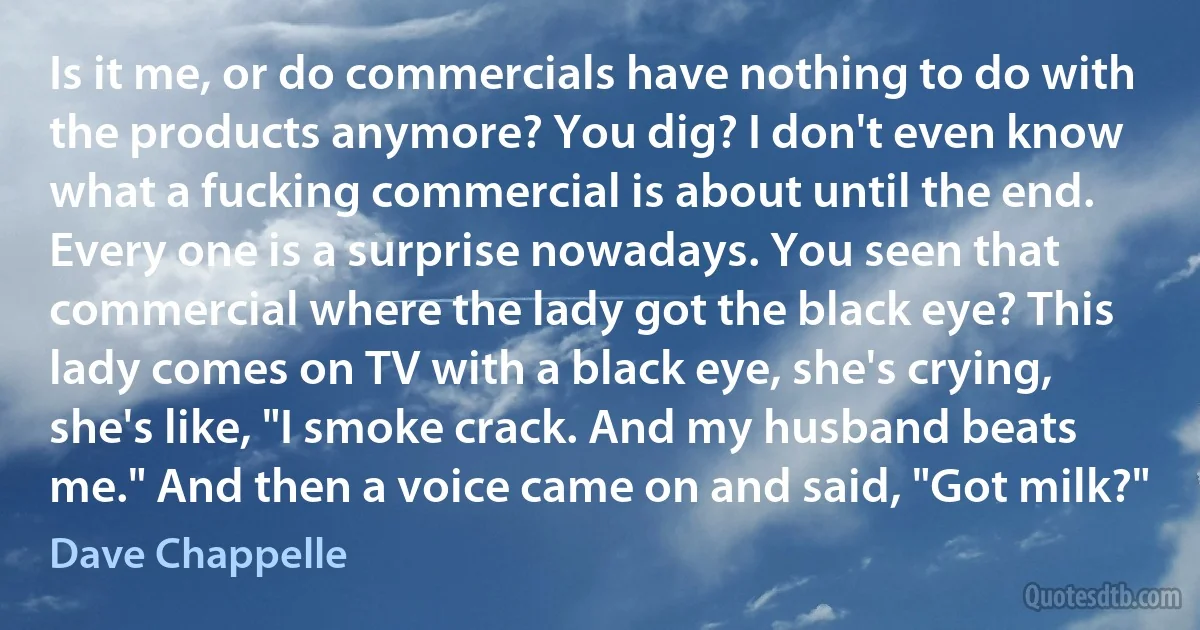 Is it me, or do commercials have nothing to do with the products anymore? You dig? I don't even know what a fucking commercial is about until the end. Every one is a surprise nowadays. You seen that commercial where the lady got the black eye? This lady comes on TV with a black eye, she's crying, she's like, "I smoke crack. And my husband beats me." And then a voice came on and said, "Got milk?" (Dave Chappelle)