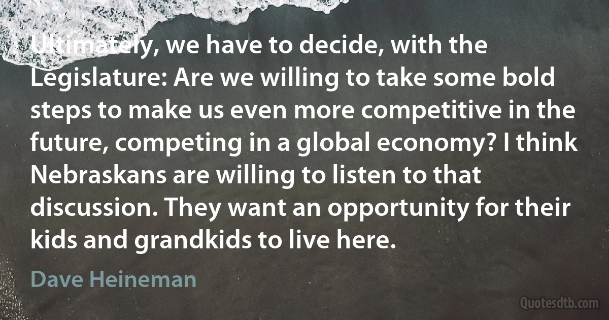 Ultimately, we have to decide, with the Legislature: Are we willing to take some bold steps to make us even more competitive in the future, competing in a global economy? I think Nebraskans are willing to listen to that discussion. They want an opportunity for their kids and grandkids to live here. (Dave Heineman)