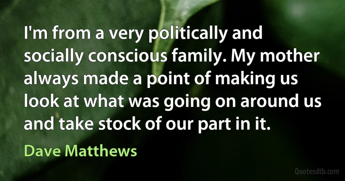 I'm from a very politically and socially conscious family. My mother always made a point of making us look at what was going on around us and take stock of our part in it. (Dave Matthews)