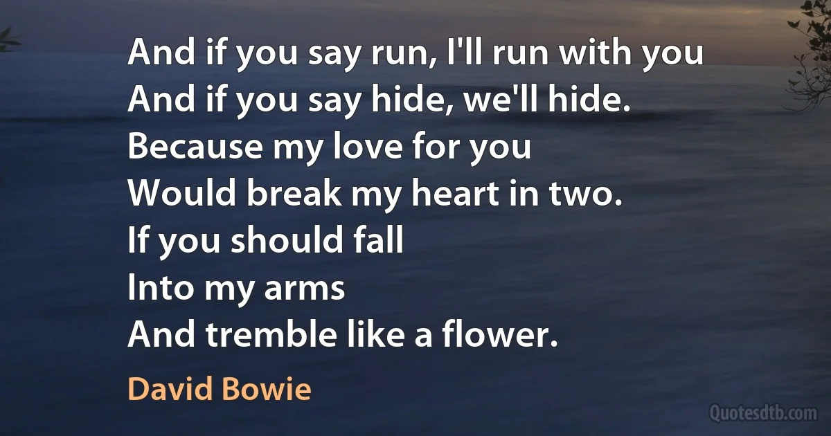 And if you say run, I'll run with you
And if you say hide, we'll hide.
Because my love for you
Would break my heart in two.
If you should fall
Into my arms
And tremble like a flower. (David Bowie)