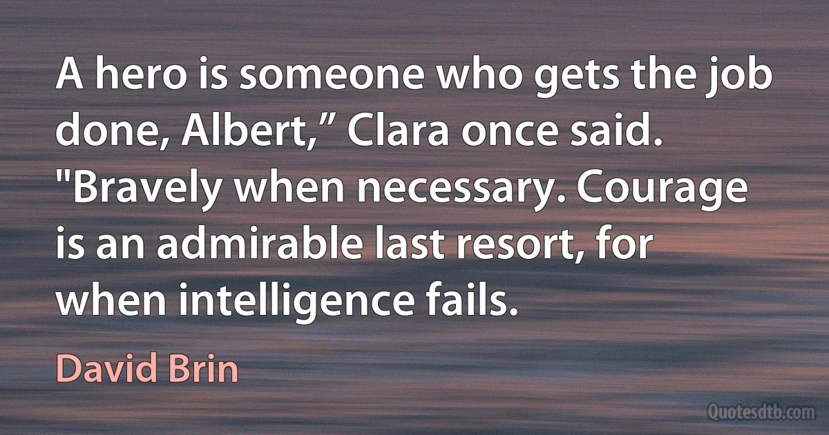 A hero is someone who gets the job done, Albert,” Clara once said. "Bravely when necessary. Courage is an admirable last resort, for when intelligence fails. (David Brin)