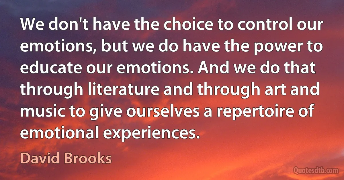 We don't have the choice to control our emotions, but we do have the power to educate our emotions. And we do that through literature and through art and music to give ourselves a repertoire of emotional experiences. (David Brooks)