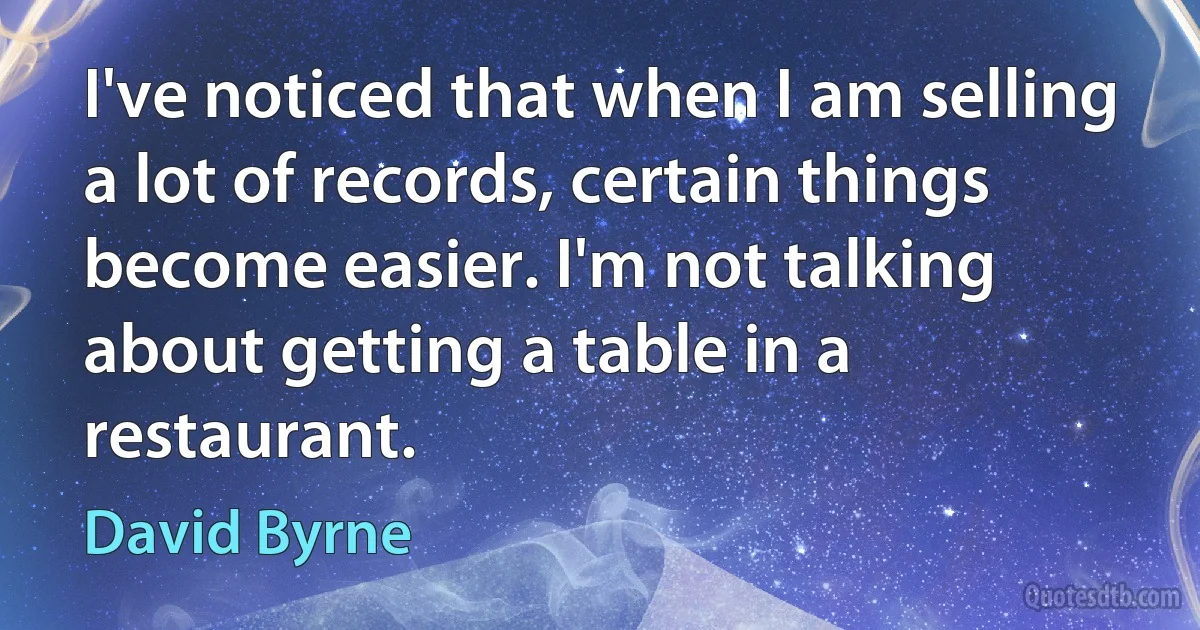 I've noticed that when I am selling a lot of records, certain things become easier. I'm not talking about getting a table in a restaurant. (David Byrne)