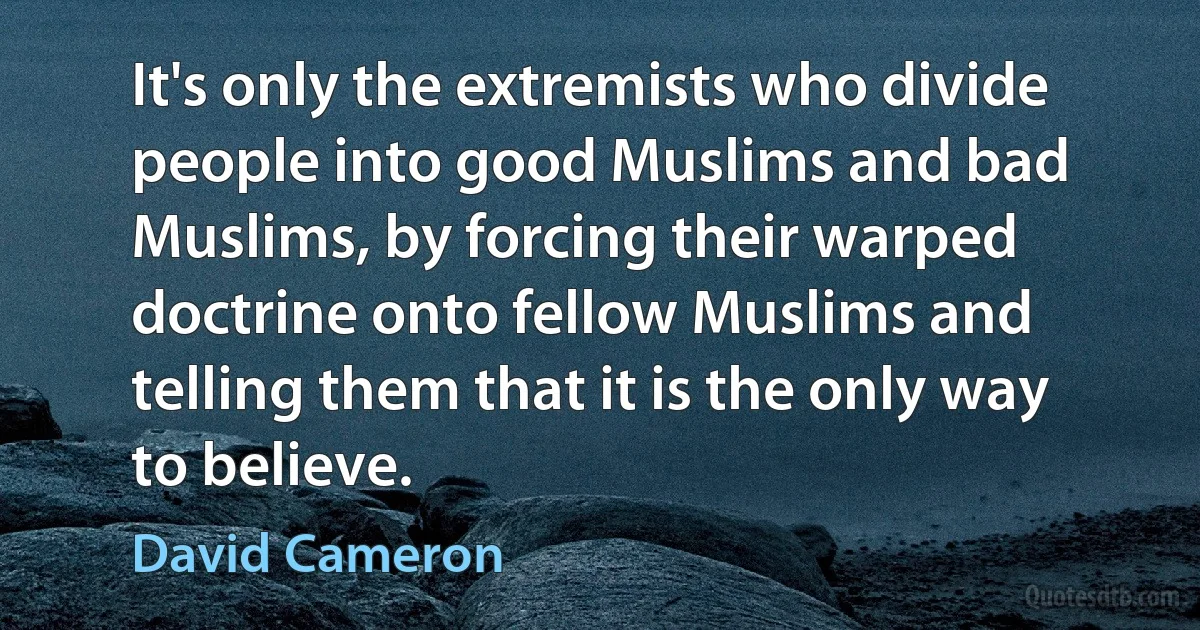 It's only the extremists who divide people into good Muslims and bad Muslims, by forcing their warped doctrine onto fellow Muslims and telling them that it is the only way to believe. (David Cameron)