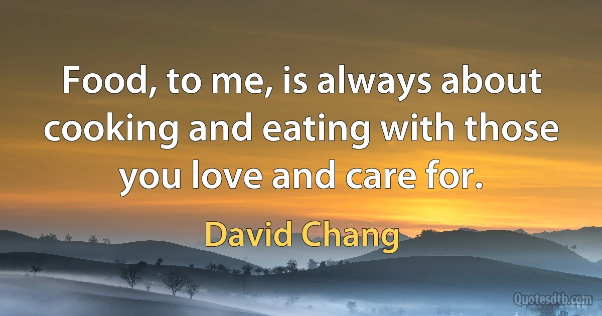 Food, to me, is always about cooking and eating with those you love and care for. (David Chang)