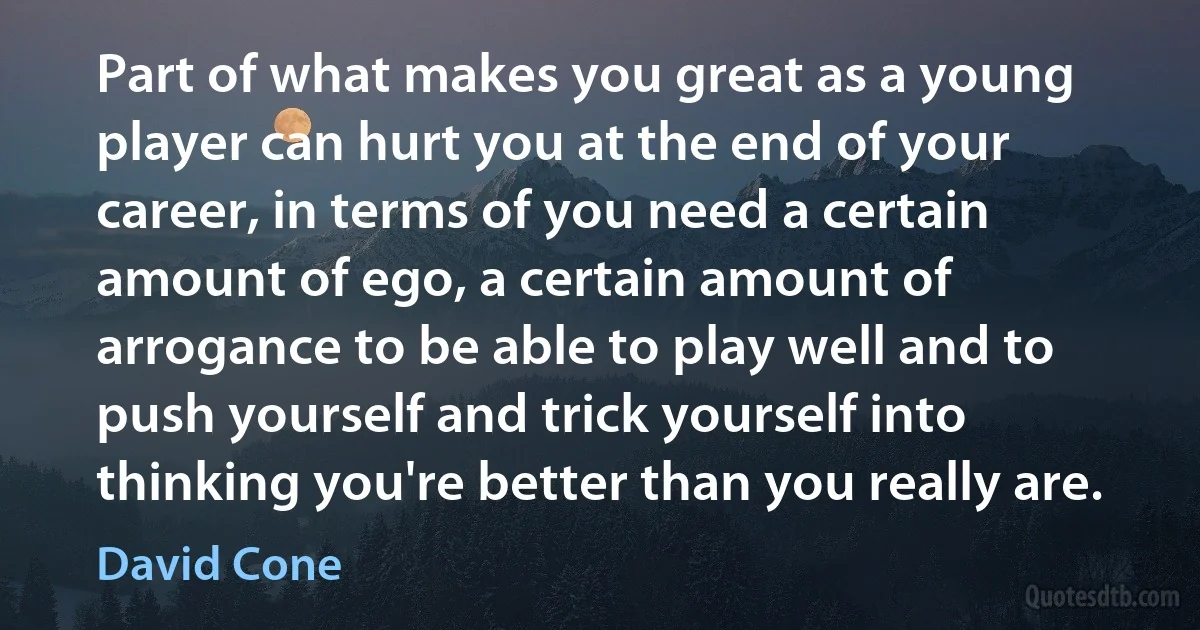 Part of what makes you great as a young player can hurt you at the end of your career, in terms of you need a certain amount of ego, a certain amount of arrogance to be able to play well and to push yourself and trick yourself into thinking you're better than you really are. (David Cone)