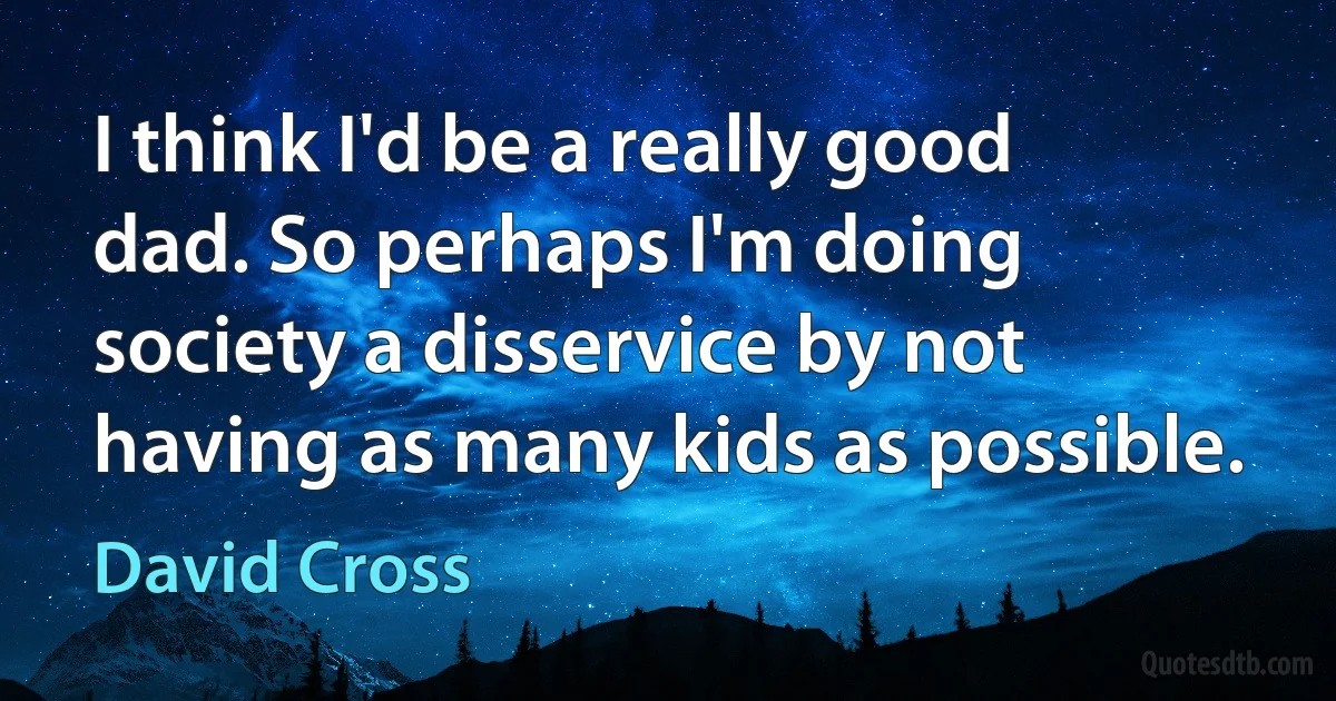 I think I'd be a really good dad. So perhaps I'm doing society a disservice by not having as many kids as possible. (David Cross)