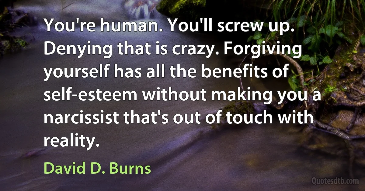 You're human. You'll screw up. Denying that is crazy. Forgiving yourself has all the benefits of self-esteem without making you a narcissist that's out of touch with reality. (David D. Burns)