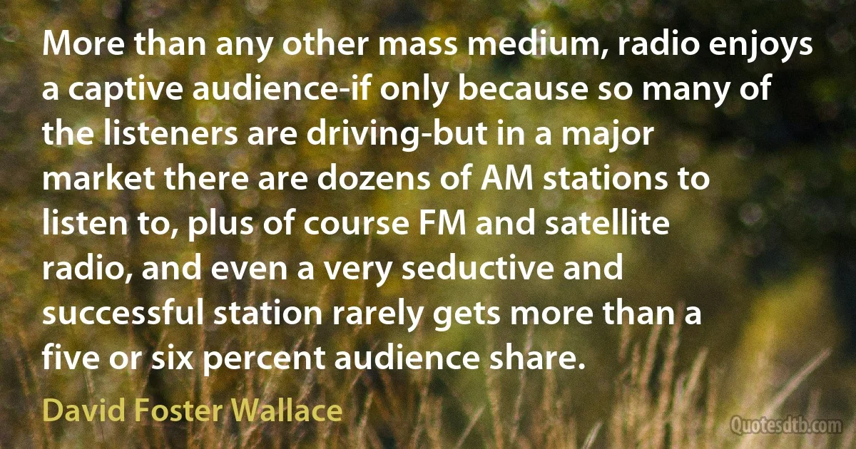 More than any other mass medium, radio enjoys a captive audience-if only because so many of the listeners are driving-but in a major market there are dozens of AM stations to listen to, plus of course FM and satellite radio, and even a very seductive and successful station rarely gets more than a five or six percent audience share. (David Foster Wallace)