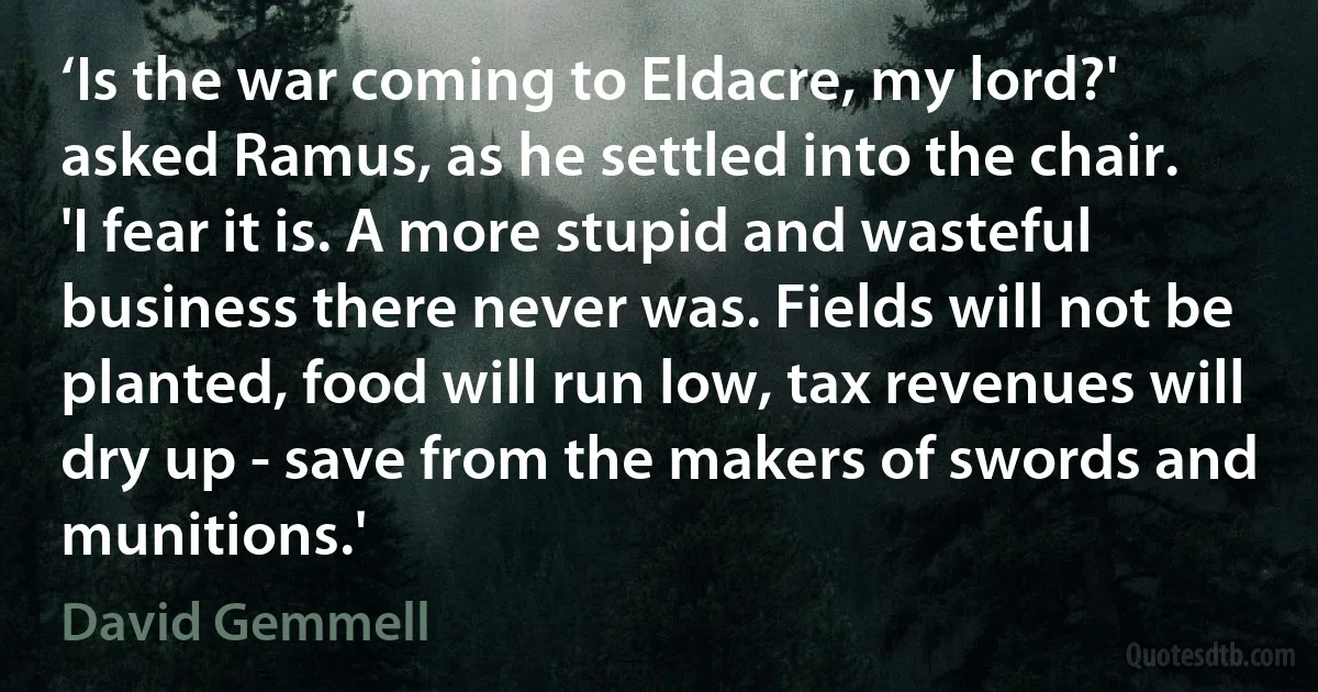 ‘Is the war coming to Eldacre, my lord?' asked Ramus, as he settled into the chair.
'I fear it is. A more stupid and wasteful business there never was. Fields will not be planted, food will run low, tax revenues will dry up - save from the makers of swords and munitions.' (David Gemmell)