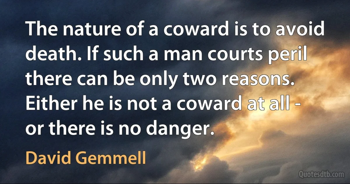 The nature of a coward is to avoid death. If such a man courts peril there can be only two reasons. Either he is not a coward at all - or there is no danger. (David Gemmell)