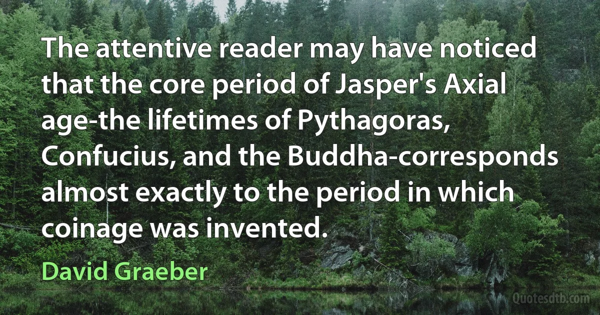 The attentive reader may have noticed that the core period of Jasper's Axial age-the lifetimes of Pythagoras, Confucius, and the Buddha-corresponds almost exactly to the period in which coinage was invented. (David Graeber)