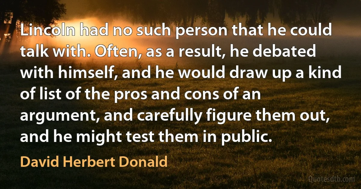 Lincoln had no such person that he could talk with. Often, as a result, he debated with himself, and he would draw up a kind of list of the pros and cons of an argument, and carefully figure them out, and he might test them in public. (David Herbert Donald)