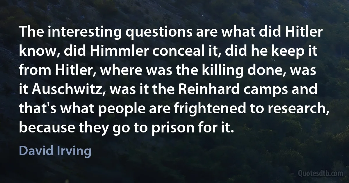 The interesting questions are what did Hitler know, did Himmler conceal it, did he keep it from Hitler, where was the killing done, was it Auschwitz, was it the Reinhard camps and that's what people are frightened to research, because they go to prison for it. (David Irving)