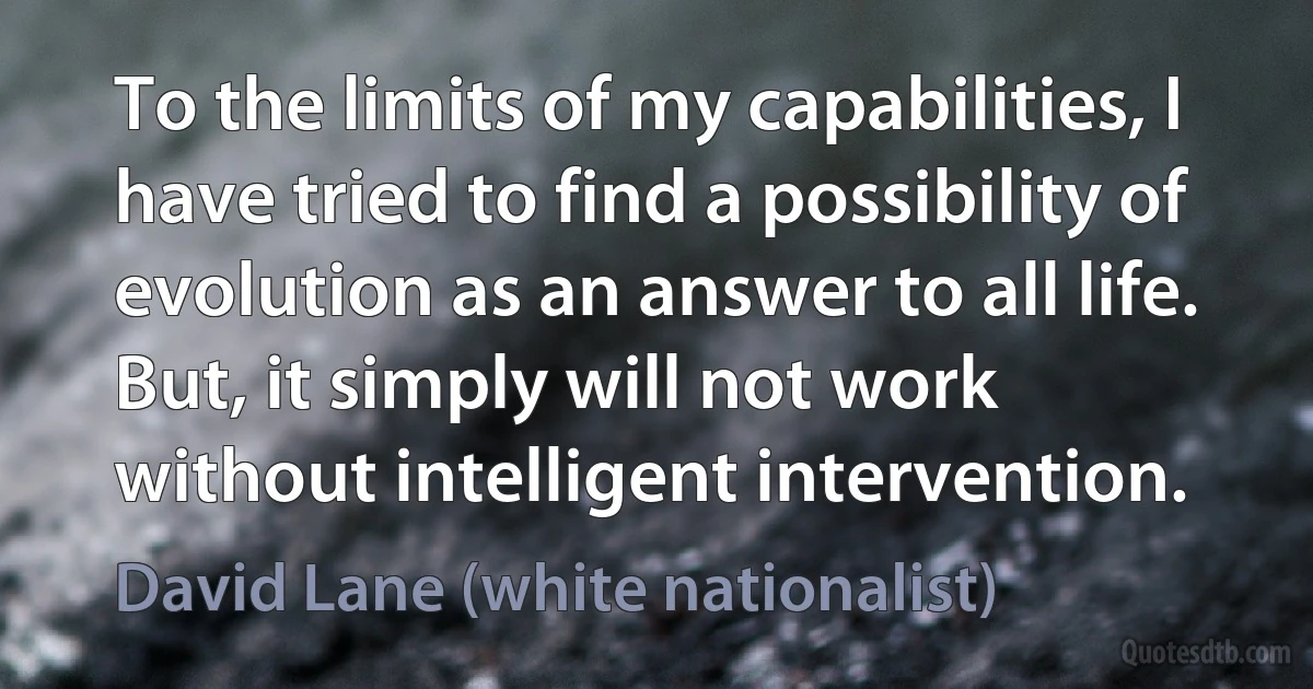 To the limits of my capabilities, I have tried to find a possibility of evolution as an answer to all life. But, it simply will not work without intelligent intervention. (David Lane (white nationalist))