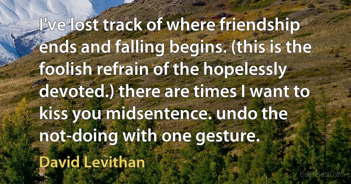 I've lost track of where friendship ends and falling begins. (this is the foolish refrain of the hopelessly devoted.) there are times I want to kiss you midsentence. undo the not-doing with one gesture. (David Levithan)