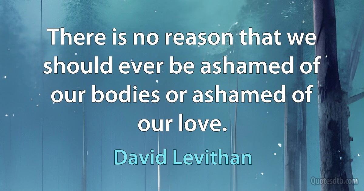 There is no reason that we should ever be ashamed of our bodies or ashamed of our love. (David Levithan)