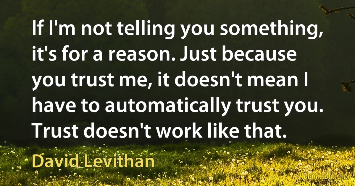 If I'm not telling you something, it's for a reason. Just because you trust me, it doesn't mean I have to automatically trust you. Trust doesn't work like that. (David Levithan)