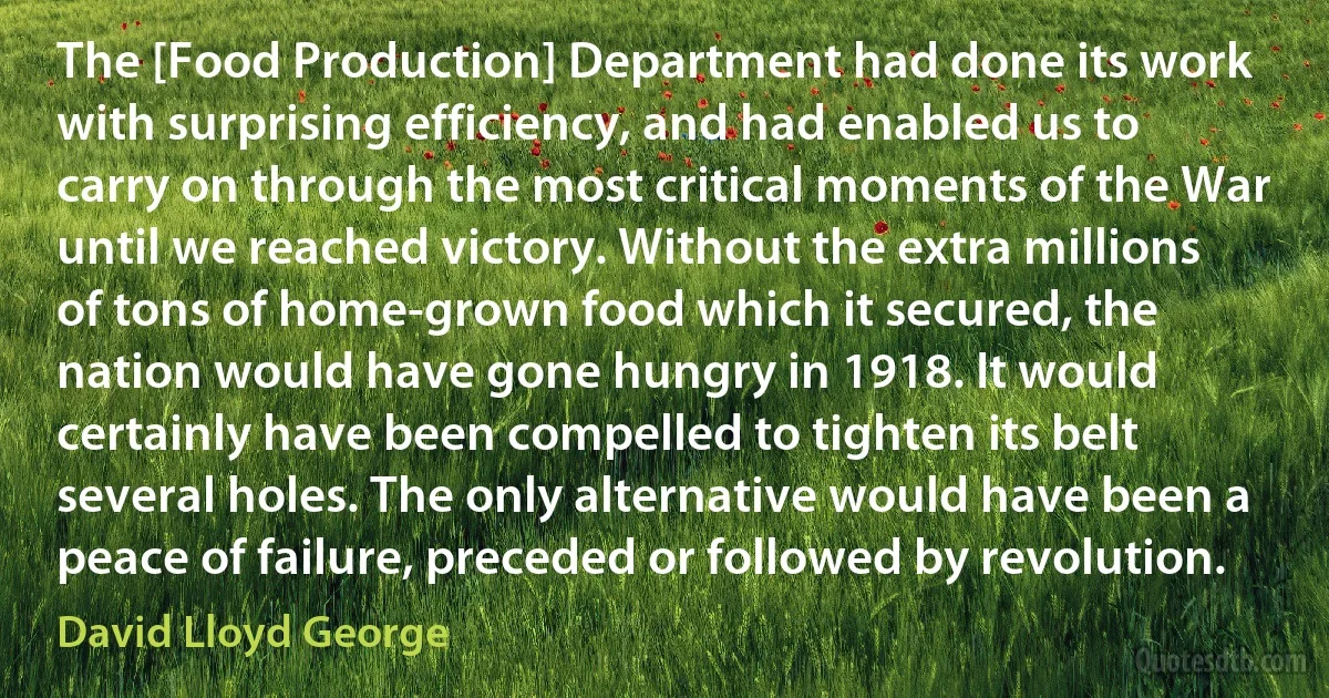 The [Food Production] Department had done its work with surprising efficiency, and had enabled us to carry on through the most critical moments of the War until we reached victory. Without the extra millions of tons of home-grown food which it secured, the nation would have gone hungry in 1918. It would certainly have been compelled to tighten its belt several holes. The only alternative would have been a peace of failure, preceded or followed by revolution. (David Lloyd George)