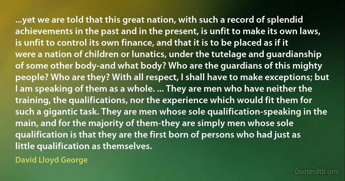 ...yet we are told that this great nation, with such a record of splendid achievements in the past and in the present, is unfit to make its own laws, is unfit to control its own finance, and that it is to be placed as if it were a nation of children or lunatics, under the tutelage and guardianship of some other body-and what body? Who are the guardians of this mighty people? Who are they? With all respect, I shall have to make exceptions; but I am speaking of them as a whole. ... They are men who have neither the training, the qualifications, nor the experience which would fit them for such a gigantic task. They are men whose sole qualification-speaking in the main, and for the majority of them-they are simply men whose sole qualification is that they are the first born of persons who had just as little qualification as themselves. (David Lloyd George)