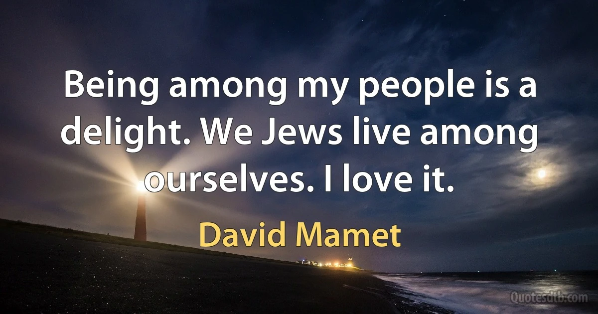 Being among my people is a delight. We Jews live among ourselves. I love it. (David Mamet)